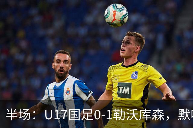 半场：U17国足0-1勒沃库森，默哈马迪挑射破僵